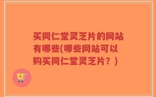 买同仁堂灵芝片的网站有哪些(哪些网站可以购买同仁堂灵芝片？)
