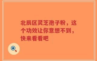 北辰区灵芝孢子粉，这个功效让你意想不到，快来看看吧