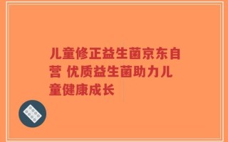 儿童修正益生菌京东自营 优质益生菌助力儿童健康成长