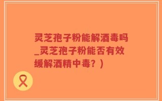 灵芝孢子粉能解酒毒吗_灵芝孢子粉能否有效缓解酒精中毒？)