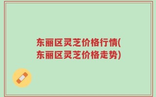 东丽区灵芝价格行情(东丽区灵芝价格走势)