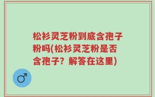 松衫灵芝粉到底含孢子粉吗(松衫灵芝粉是否含孢子？解答在这里)