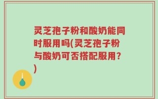 灵芝孢子粉和酸奶能同时服用吗(灵芝孢子粉与酸奶可否搭配服用？)