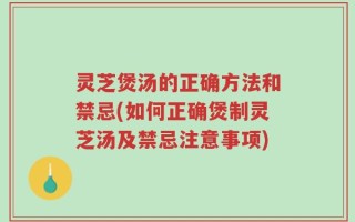 灵芝煲汤的正确方法和禁忌(如何正确煲制灵芝汤及禁忌注意事项)