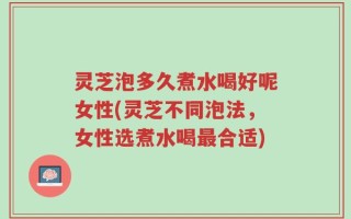 灵芝泡多久煮水喝好呢女性(灵芝不同泡法，女性选煮水喝最合适)