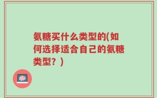 氨糖买什么类型的(如何选择适合自己的氨糖类型？)