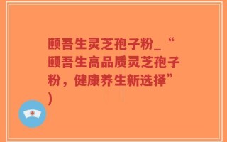 颐吾生灵芝孢子粉_“颐吾生高品质灵芝孢子粉，健康养生新选择”)