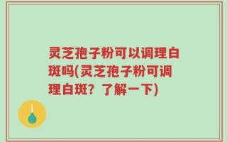 灵芝孢子粉可以调理白斑吗(灵芝孢子粉可调理白斑？了解一下)