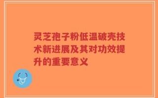 灵芝孢子粉低温破壳技术新进展及其对功效提升的重要意义
