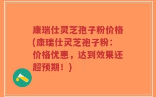 康瑞仕灵芝孢子粉价格(康瑞仕灵芝孢子粉：价格优惠，达到效果还超预期！)