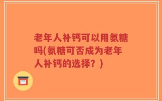 老年人补钙可以用氨糖吗(氨糖可否成为老年人补钙的选择？)