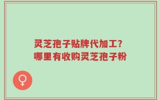 灵芝孢子贴牌代加工？哪里有收购灵芝孢子粉