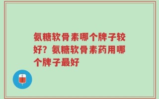 氨糖软骨素哪个牌子较好？氨糖软骨素药用哪个牌子最好