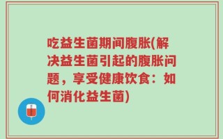 吃益生菌期间腹胀(解决益生菌引起的腹胀问题，享受健康饮食：如何消化益生菌)