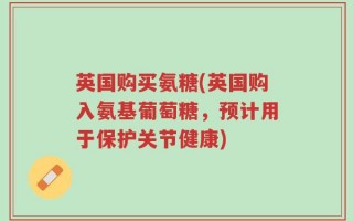 英国购买氨糖(英国购入氨基葡萄糖，预计用于保护关节健康)