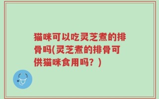 猫咪可以吃灵芝煮的排骨吗(灵芝煮的排骨可供猫咪食用吗？)