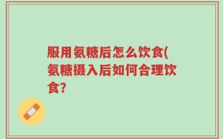 服用氨糖后怎么饮食(氨糖摄入后如何合理饮食？