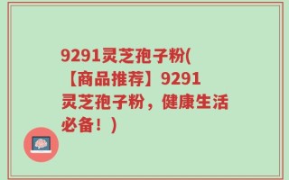 9291灵芝孢子粉(【商品推荐】9291灵芝孢子粉，健康生活必备！)