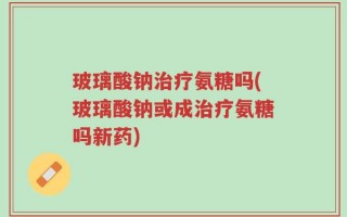玻璃酸钠治疗氨糖吗(玻璃酸钠或成治疗氨糖吗新药)