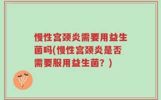 慢性宫颈炎需要用益生菌吗(慢性宫颈炎是否需要服用益生菌？)