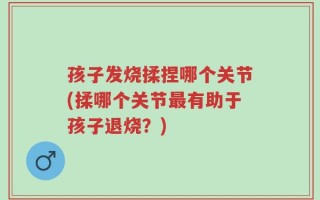 孩子发烧揉捏哪个关节(揉哪个关节最有助于孩子退烧？)