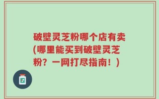破壁灵芝粉哪个店有卖(哪里能买到破壁灵芝粉？一网打尽指南！)