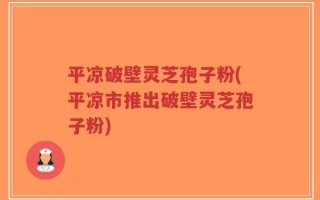 平凉破壁灵芝孢子粉(平凉市推出破壁灵芝孢子粉)