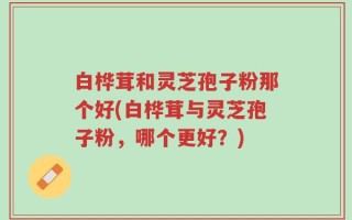 白桦茸和灵芝孢子粉那个好(白桦茸与灵芝孢子粉，哪个更好？)