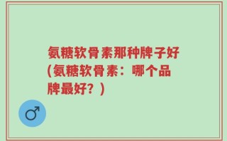 氨糖软骨素那种牌子好(氨糖软骨素：哪个品牌最好？)