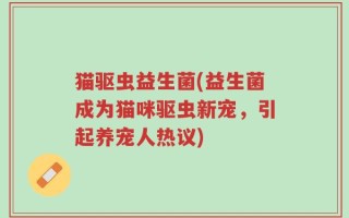 猫驱虫益生菌(益生菌成为猫咪驱虫新宠，引起养宠人热议)