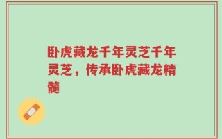 卧虎藏龙千年灵芝千年灵芝，传承卧虎藏龙精髓
