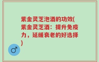 紫金灵芝泡酒的功效(紫金灵芝酒：提升免疫力，延缓衰老的好选择)