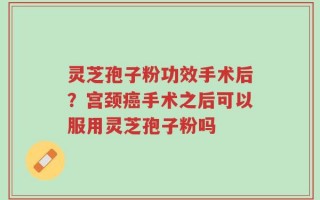 灵芝孢子粉功效手术后？宫颈癌手术之后可以服用灵芝孢子粉吗