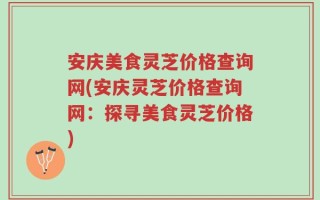 安庆美食灵芝价格查询网(安庆灵芝价格查询网：探寻美食灵芝价格)