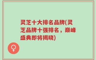 灵芝十大排名品牌(灵芝品牌十强排名，巅峰盛典即将揭晓)