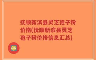 抚顺新滨县灵芝孢子粉价格(抚顺新滨县灵芝孢子粉价格信息汇总)