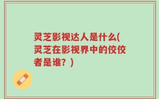 灵芝影视达人是什么(灵芝在影视界中的佼佼者是谁？)