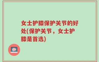 女士护膝保护关节的好处(保护关节，女士护膝是首选)
