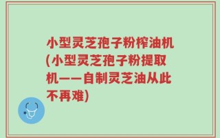 小型灵芝孢子粉榨油机(小型灵芝孢子粉提取机——自制灵芝油从此不再难)