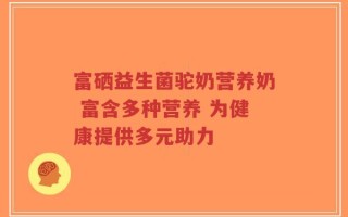 富硒益生菌驼奶营养奶 富含多种营养 为健康提供多元助力