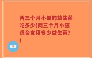 两三个月小猫的益生菌吃多少(两三个月小猫适合食用多少益生菌？)