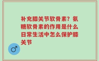 补充膝关节软骨素？氨糖软骨素的作用是什么日常生活中怎么保护膝关节