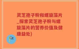 灵芝孢子粉和螺旋藻片_探索灵芝孢子粉与螺旋藻片的营养价值及健康益处)