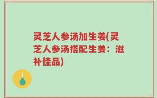 灵芝人参汤加生姜(灵芝人参汤搭配生姜：滋补佳品)