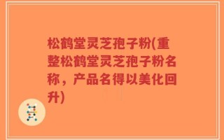 松鹤堂灵芝孢子粉(重整松鹤堂灵芝孢子粉名称，产品名得以美化回升)
