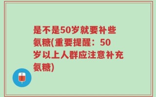是不是50岁就要补些氨糖(重要提醒：50岁以上人群应注意补充氨糖)