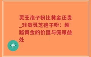 灵芝孢子粉比黄金还贵_珍贵灵芝孢子粉：超越黄金的价值与健康益处
