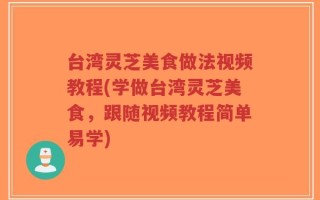 台湾灵芝美食做法视频教程(学做台湾灵芝美食，跟随视频教程简单易学)
