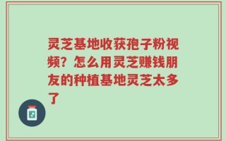 灵芝基地收获孢子粉视频？怎么用灵芝赚钱朋友的种植基地灵芝太多了