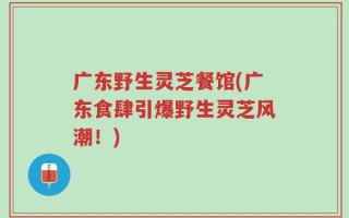 广东野生灵芝餐馆(广东食肆引爆野生灵芝风潮！)